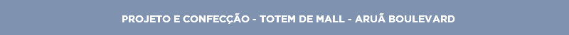 PROJETO E CONFECÇÃO - TOTEM DE MALL - ARUÃ BOULEVARD